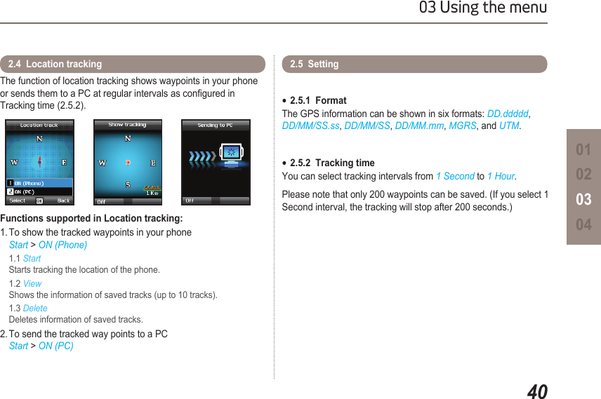 4003 Using the menu01020304The function of location tracking shows waypoints in your phone or sends them to a PC at regular intervals as congured in  Tracking time (2.5.2). Functions supported in Location tracking:1. To show the tracked waypoints in your phone  Start &gt; ON (Phone)  1.1 Start    Starts tracking the location of the phone.  1.2 View    Shows the information of saved tracks (up to 10 tracks).  1.3 Delete    Deletes information of saved tracks.2. To send the tracked way points to a PC    Start &gt; ON (PC)2.4  Location tracking 2.5  Setting 2.5.1  Format ●The GPS information can be shown in six formats: DD.ddddd,  DD/MM/SS.ss, DD/MM/SS, DD/MM.mm, MGRS, and UTM.2.5.2  Tracking time ●You can select tracking intervals from 1 Second to 1 Hour.Please note that only 200 waypoints can be saved. (If you select 1 Second interval, the tracking will stop after 200 seconds.) 