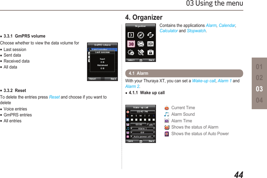 4403 Using the menu010203043.3.1  GmPRS volume  ●Choose whether to view the data volume forLast session ●Sent data ●Received data ●All data ●3.3.2  Reset ●To delete the entries press Reset and choose if you want to deleteVoice entries ●GmPRS entries ●All entries ●4. Organizer Contains the applications Alarm, Calendar, Calculator and Stopwatch.With your Thuraya XT, you can set a Wake-up call, Alarm 1 and Alarm 2.4.1.1  Wake up call ●4.1  Alarm   Current Time   Alarm Sound   Alarm Time   Shows the status of Alarm   Shows the status of Auto Power