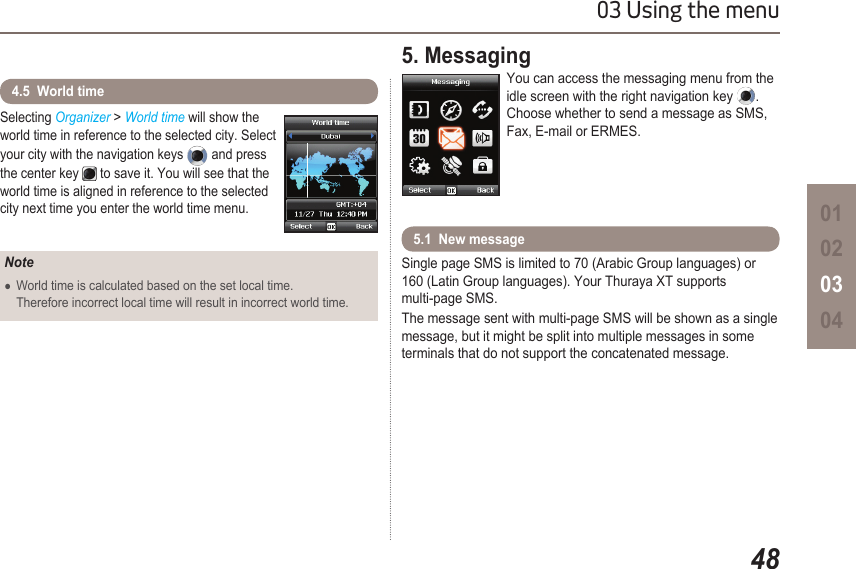 4803 Using the menu01020304Selecting Organizer &gt; World time will show the world time in reference to the selected city. Select your city with the navigation keys  and press the center key  to save it. You will see that the world time is aligned in reference to the selected city next time you enter the world time menu.4.5  World timeNoteWorld time is calculated based on the set local time.   ●  Therefore incorrect local time will result in incorrect world time.5. MessagingYou can access the messaging menu from the idle screen with the right navigation key  . Choose whether to send a message as SMS, Fax, E-mail or ERMES.Single page SMS is limited to 70 (Arabic Group languages) or 160 (Latin Group languages). Your Thuraya XT supports  multi-page SMS.The message sent with multi-page SMS will be shown as a single message, but it might be split into multiple messages in some terminals that do not support the concatenated message.5.1  New message
