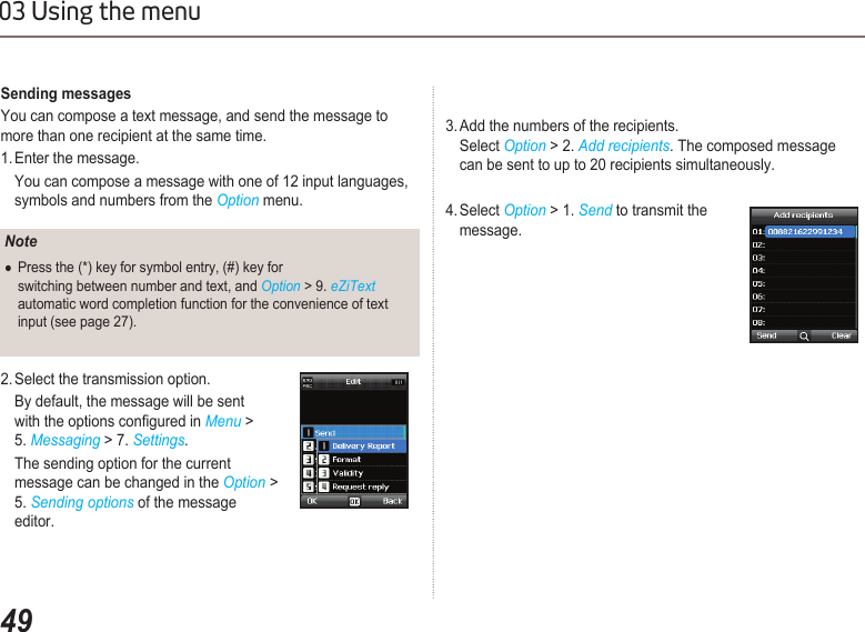 4903 Using the menuSending messagesYou can compose a text message, and send the message to more than one recipient at the same time.1. Enter the message.   You can compose a message with one of 12 input languages,    symbols and numbers from the Option menu. 2. Select the transmission option.   By default, the message will be sent    with the options congured in Menu &gt;   5. Messaging &gt; 7. Settings.  The sending option for the current        message can be changed in the Option &gt;    5. Sending options of the message    editor.NotePress the (*) key for symbol entry, (#) key for   ●  switching between number and text, and Option &gt; 9. eZiText    automatic word completion function for the convenience of text    input (see page 27).3. Add the numbers of the recipients.    Select Option &gt; 2. Add recipients. The composed message    can be sent to up to 20 recipients simultaneously.4. Select Option &gt; 1. Send to transmit the    message.