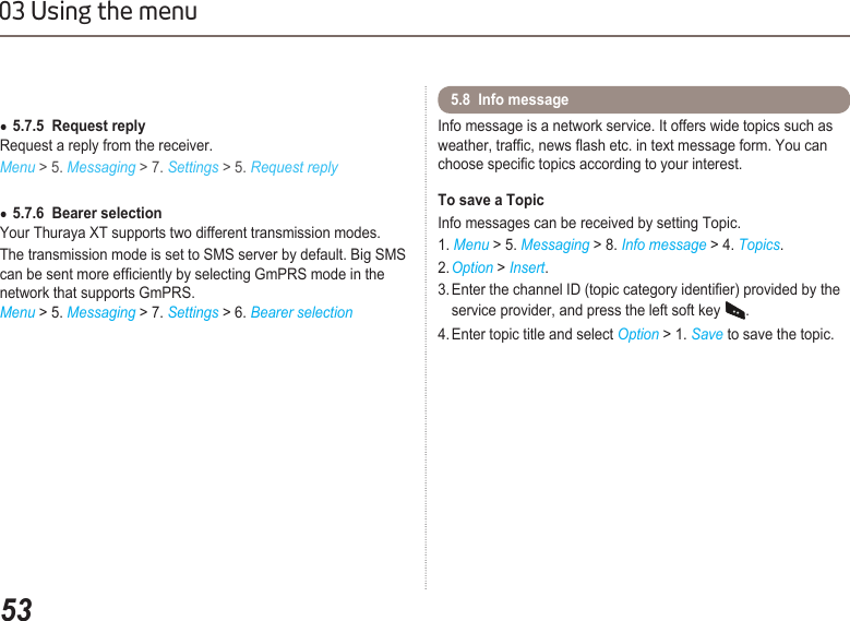 5303 Using the menu5.7.5  Request reply ●Request a reply from the receiver. Menu &gt; 5. Messaging &gt; 7. Settings &gt; 5. Request reply5.7.6  Bearer selection ●Your Thuraya XT supports two different transmission modes.The transmission mode is set to SMS server by default. Big SMS can be sent more efciently by selecting GmPRS mode in the network that supports GmPRS. Menu &gt; 5. Messaging &gt; 7. Settings &gt; 6. Bearer selectionInfo message is a network service. It offers wide topics such as weather, trafc, news ash etc. in text message form. You can choose specic topics according to your interest.  To save a TopicInfo messages can be received by setting Topic.1. Menu &gt; 5. Messaging &gt; 8. Info message &gt; 4. Topics.2. Option &gt; Insert.3. Enter the channel ID (topic category identier) provided by the    service provider, and press the left soft key .4. Enter topic title and select Option &gt; 1. Save to save the topic.5.8  Info message