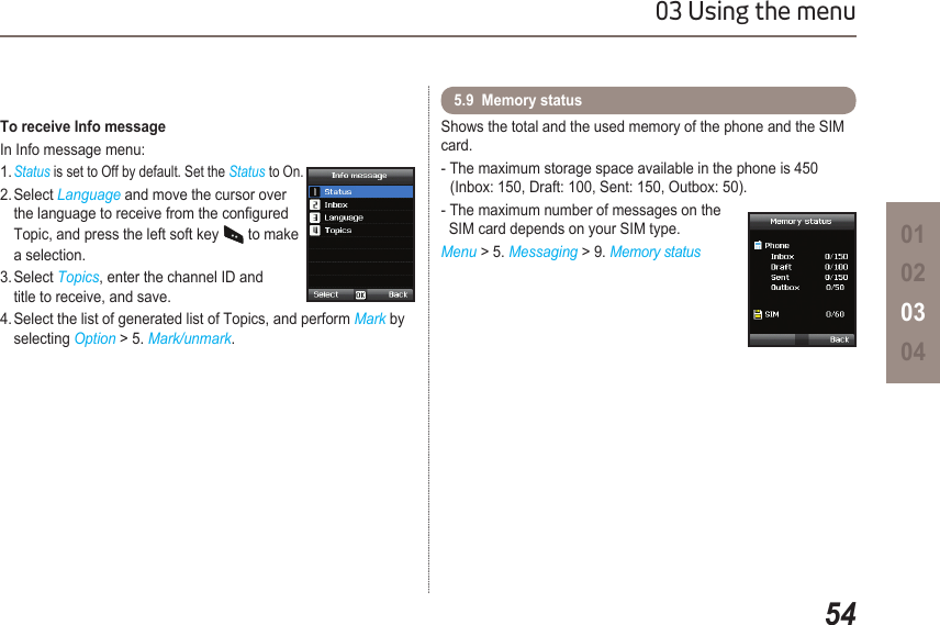 5403 Using the menu01020304Shows the total and the used memory of the phone and the SIM card.- The maximum storage space available in the phone is 450    (Inbox: 150, Draft: 100, Sent: 150, Outbox: 50).- The maximum number of messages on the    SIM card depends on your SIM type.Menu &gt; 5. Messaging &gt; 9. Memory status5.9  Memory status To receive Info messageIn Info message menu:1. Status is set to Off by default. Set the Status to On.2. Select Language and move the cursor over    the language to receive from the congured    Topic, and press the left soft key   to make    a selection.3. Select Topics, enter the channel ID and    title to receive, and save.4. Select the list of generated list of Topics, and perform Mark by    selecting Option &gt; 5. Mark/unmark.