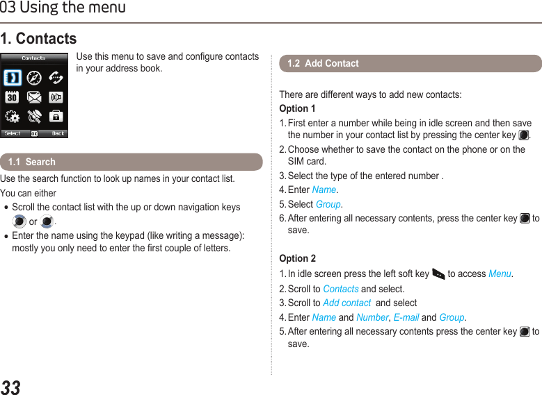 3303 Using the menu1. Contacts Use this menu to save and congure contacts in your address book.Use the search function to look up names in your contact list.You can either Scroll the contact list with the up or down navigation keys    ●  or  .Enter the name using the keypad (like writing a message):   ●  mostly you only need to enter the rst couple of letters. 1.1  Search  1.2  Add ContactThere are different ways to add new contacts: Option 11. First enter a number while being in idle screen and then save    the number in your contact list by pressing the center key  . 2. Choose whether to save the contact on the phone or on the    SIM card.3. Select the type of the entered number .4. Enter Name.5. Select Group.6. After entering all necessary contents, press the center key   to    save. Option 21. In idle screen press the left soft key   to access Menu.2. Scroll to Contacts and select.3. Scroll to Add contact  and select 4. Enter Name and Number, E-mail and Group. 5. After entering all necessary contents press the center key   to    save.