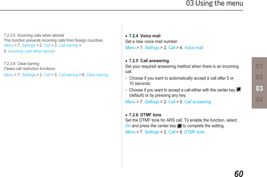 6003 Using the menu01020304  7.2.3.5  Incoming calls when abroad   This function prevents incoming calls from foreign countries.    Menu &gt; 7. Settings &gt; 2. Call &gt; 3. Call barring &gt;   5. Incoming calls when abroad  7.2.3.6  Clear barring   Clears call restriction functions. Menu &gt; 7. Settings &gt; 2. Call &gt; 3. Call barring &gt; 6. Clear barring7.2.4  Voice mail ●Set a new voice mail numberMenu &gt; 7. Settings &gt; 2. Call &gt; 4. Voice mail7.2.5  Call answering ●Set your required answering method when there is an incoming call.-  Choose if you want to automatically accept a call after 5 or    10 seconds.-  Choose if you want to accept a call either with the center key       (default) or by pressing any key. Menu &gt; 7. Settings &gt; 2. Call &gt; 5. Call answering7.2.6  DTMF tone ●Set the DTMF tone for ARS call. To enable the function, select On and press the center key   to complete the setting.Menu &gt; 7. Settings &gt; 2. Call &gt; 6. DTMF tone