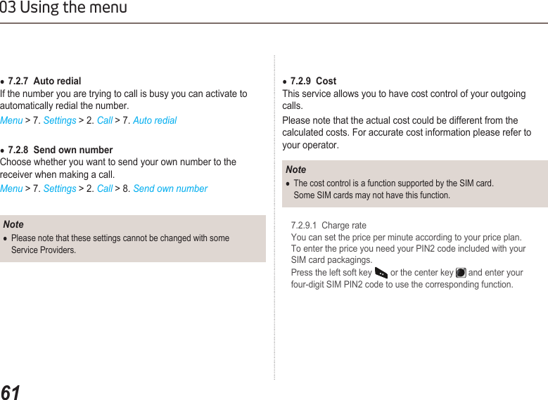 6103 Using the menu7.2.7  Auto redial ●If the number you are trying to call is busy you can activate to automatically redial the number. Menu &gt; 7. Settings &gt; 2. Call &gt; 7. Auto redial7.2.8  Send own number  ●Choose whether you want to send your own number to the receiver when making a call.Menu &gt; 7. Settings &gt; 2. Call &gt; 8. Send own numberNotePlease note that these settings cannot be changed with some   ●  Service Providers.7.2.9  Cost ●This service allows you to have cost control of your outgoing calls.Please note that the actual cost could be different from the calculated costs. For accurate cost information please refer to your operator.NoteThe cost control is a function supported by the SIM card.  ●  Some SIM cards may not have this function.  7.2.9.1  Charge rate   You can set the price per minute according to your price plan.    To enter the price you need your PIN2 code included with your    SIM card packagings.   Press the left soft key   or the center key   and enter your    four-digit SIM PIN2 code to use the corresponding function.