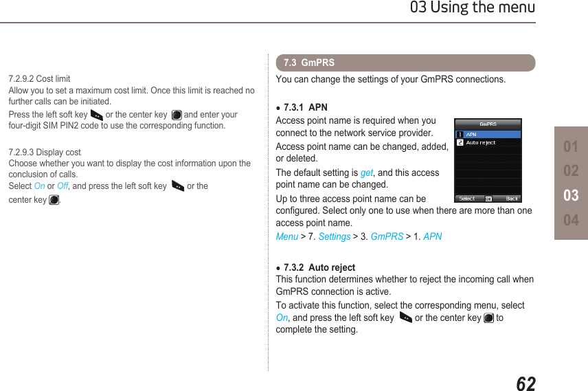 6203 Using the menu01020304  7.2.9.2 Cost limit   Allow you to set a maximum cost limit. Once this limit is reached no    further calls can be initiated.  Press the left soft key   or the center key    and enter your     four-digit SIM PIN2 code to use the corresponding function.  7.2.9.3 Display cost   Choose whether you want to display the cost information upon the      conclusion of calls.    Select On or Off, and press the left soft key    or the   center key  .You can change the settings of your GmPRS connections.7.3.1  APN ●Access point name is required when you connect to the network service provider.Access point name can be changed, added, or deleted.The default setting is get, and this access point name can be changed.Up to three access point name can be congured. Select only one to use when there are more than one access point name.Menu &gt; 7. Settings &gt; 3. GmPRS &gt; 1. APN7.3.2  Auto reject ●This function determines whether to reject the incoming call when GmPRS connection is active.To activate this function, select the corresponding menu, select On, and press the left soft key    or the center key   to  complete the setting.7.3  GmPRS