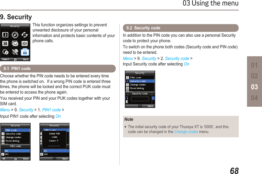 6803 Using the menu01020304Choose whether the PIN code needs to be entered every time the phone is switched on.  If a wrong PIN code is entered three times, the phone will be locked and the correct PUK code must be entered to access the phone again. You received your PIN and your PUK codes together with your SIM card.Menu &gt; 9. Security &gt; 1. PIN1 code &gt; Input PIN1 code after selecting On9. Security This function organizes settings to prevent unwanted disclosure of your personal information and protects basic contents of your phone calls.9.1  PIN1 codeIn addition to the PIN code you can also use a personal Security code to protect your phone.To switch on the phone both codes (Security code and PIN code) need to be entered.Menu &gt; 9. Security &gt; 2. Security code &gt;  Input Security code after selecting On9.2  Security codeNoteThe initial security code of your Thuraya XT is ‘0000’, and this   ●  code can be changed in the Change codes menu.