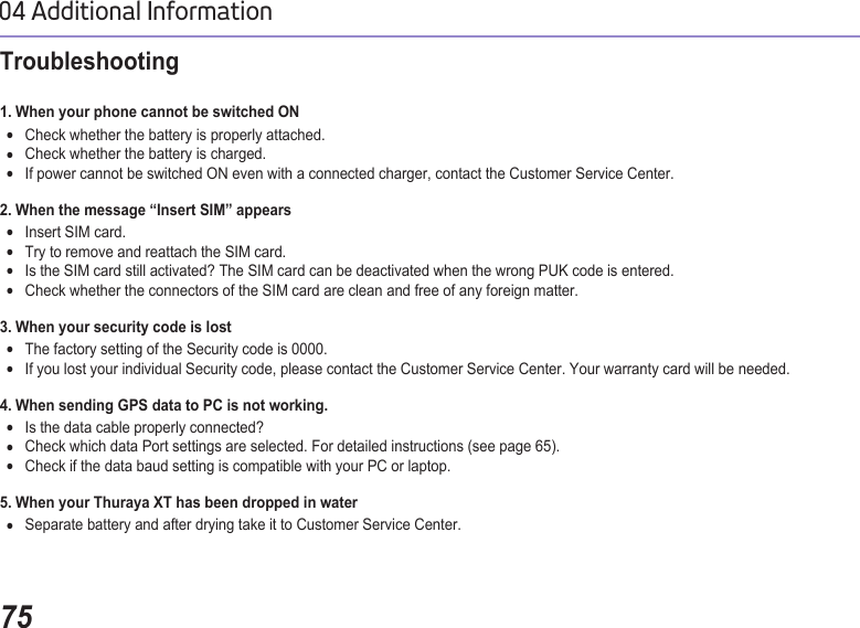 7504 Additional InformationTroubleshooting 1. When your phone cannot be switched ON Check whether the battery is properly attached. ●Check whether the battery is charged. ●If power cannot be switched ON even with a connected charger, contact the Customer Service Center. ●2. When the message “Insert SIM” appears Insert SIM card. ●Try to remove and reattach the SIM card. ●Is the SIM card still activated? The SIM card can be deactivated when the wrong PUK code is entered. ●Check whether the connectors of the SIM card are clean and free of any foreign matter. ●3. When your security code is lostThe factory setting of the Security code is 0000. ●If you lost your individual Security code, please contact the Customer Service Center. Your warranty card will be needed. ●4. When sending GPS data to PC is not working.Is the data cable properly connected? ●Check which data Port settings are selected. For detailed instructions (see page 65). ●Check if the data baud setting is compatible with your PC or laptop. ●5. When your Thuraya XT has been dropped in waterSeparate battery and after drying take it to Customer Service Center.  ●