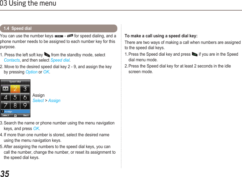 3503 Using the menuYou can use the number keys   -   for speed dialing, and a phone number needs to be assigned to each number key for this purpose.1. Press the left soft key   from the standby mode, select   Contacts, and then select Speed dial.2. Move to the desired speed dial key 2 - 9, and assign the key    by pressing Option or OK.3. Search the name or phone number using the menu navigation    keys, and press OK.4. If more than one number is stored, select the desired name    using the menu navigation keys.5. After assigning the numbers to the speed dial keys, you can    call the number, change the number, or reset its assignment to    the speed dial keys.1.4  Speed dial Assign Select &gt; AssignTo make a call using a speed dial key:There are two ways of making a call when numbers are assigned to the speed dial keys.1. Press the Speed dial key and press   if you are in the Speed      dial menu mode.2. Press the Speed dial key for at least 2 seconds in the idle      screen mode.