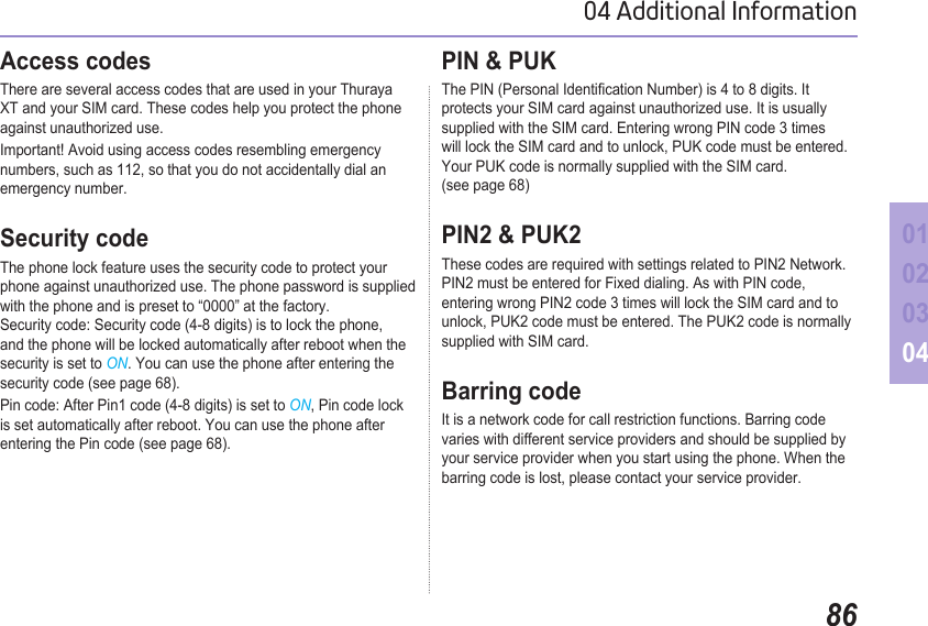 8604 Additional Information01020304Access codes There are several access codes that are used in your Thuraya XT and your SIM card. These codes help you protect the phone against unauthorized use.Important! Avoid using access codes resembling emergency numbers, such as 112, so that you do not accidentally dial an emergency number.Security codeThe phone lock feature uses the security code to protect your phone against unauthorized use. The phone password is supplied with the phone and is preset to “0000” at the factory.  Security code: Security code (4-8 digits) is to lock the phone, and the phone will be locked automatically after reboot when the security is set to ON. You can use the phone after entering the security code (see page 68). Pin code: After Pin1 code (4-8 digits) is set to ON, Pin code lock is set automatically after reboot. You can use the phone after entering the Pin code (see page 68).PIN &amp; PUKThe PIN (Personal Identication Number) is 4 to 8 digits. It protects your SIM card against unauthorized use. It is usually supplied with the SIM card. Entering wrong PIN code 3 times will lock the SIM card and to unlock, PUK code must be entered.  Your PUK code is normally supplied with the SIM card. (see page 68)PIN2 &amp; PUK2These codes are required with settings related to PIN2 Network. PIN2 must be entered for Fixed dialing. As with PIN code, entering wrong PIN2 code 3 times will lock the SIM card and to unlock, PUK2 code must be entered. The PUK2 code is normally supplied with SIM card.Barring codeIt is a network code for call restriction functions. Barring code varies with different service providers and should be supplied by your service provider when you start using the phone. When the barring code is lost, please contact your service provider.