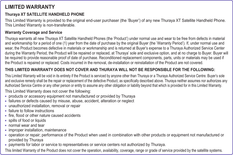 LIMITED WARRANTYThuraya XT SATELLITE HANDHELD PHONEThis Limited Warranty is provided to the original end-user purchaser (the ’Buyer’) of any new Thuraya XT Satellite Handheld Phone. This Limited Warranty is non-transferable.Warranty Coverage and ServiceThuraya warrants all new Thuraya XT Satellite Handheld Phones (the ’Product’) under normal use and wear to be free from defects in material and workmanship for a period of one (1) year from the date of purchase by the original Buyer (the ’Warranty Period’). If, under normal use and wear, the Product becomes defective in materials or workmanship and is returned at Buyer’s expense to a Thuraya Authorized Service Center during the Warranty Period, the Product will be repaired or replaced, at Thuraya’ sole and exclusive option, and at no charge to Buyer. Buyer will be required to provide reasonable proof of date of purchase. Reconditioned replacement components, parts, units or materials may be used if the Product is repaired or replaced. Costs incurred in the removal, de-installation or reinstallation of the Product are not covered.THIS LIMITED WARRANTY DOES NOT COVER AND THURAYA WILL NOT BE RESPONSIBLE FOR THE FOLLOWING:This Limited Warranty will be void in its entirety if the Product is serviced by anyone other than Thuraya or a Thuraya Authorized Service Centre. Buyer’s sole and exclusive remedy shall be the repair or replacement of the defective Product, as specically described above. Thuraya neither assumes nor authorizes any Authorized Service Centre or any other person or entity to assume any other obligation or liability beyond that which is provided for in this Limited Warranty.This Limited Warranty does not cover the following:    products or accessory equipment not manufactured or provided by Thuraya    failures or defects caused by misuse, abuse, accident, alteration or neglect    unauthorized installation, removal or repair    failure to follow instructions    re, ood or other nature caused accidents    spills of food or liquids    normal wear and tear    improper installation, maintenance    operation or repair; performance of the Product when used in combination with other products or equipment not manufactured or    provided by Thuraya    payments for labor or service to representatives or service centers not authorized by Thuraya.This limited Warranty of the Product does not cover the operation, availability, coverage, range or grade of service provided by the satellite systems.