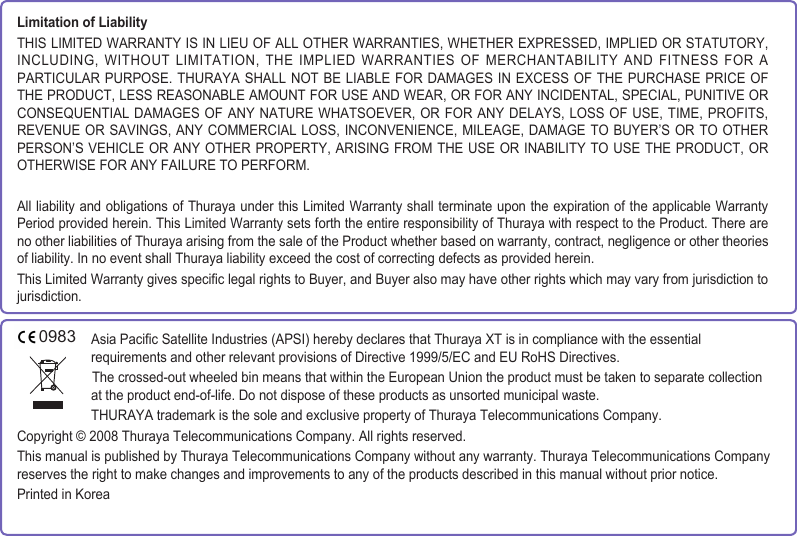 Asia Pacic Satellite Industries (APSI) hereby declares that Thuraya XT is in compliance with the essential requirements and other relevant provisions of Directive 1999/5/EC and EU RoHS Directives. The crossed-out wheeled bin means that within the European Union the product must be taken to separate collection at the product end-of-life. Do not dispose of these products as unsorted municipal waste.THURAYA trademark is the sole and exclusive property of Thuraya Telecommunications Company.Copyright © 2008 Thuraya Telecommunications Company. All rights reserved.This manual is published by Thuraya Telecommunications Company without any warranty. Thuraya Telecommunications Company reserves the right to make changes and improvements to any of the products described in this manual without prior notice.Printed in KoreaLimitation of LiabilityTHIS LIMITED WARRANTY IS IN LIEU OF ALL OTHER WARRANTIES, WHETHER EXPRESSED, IMPLIED OR STATUTORY, INCLUDING, WITHOUT LIMITATION, THE IMPLIED  WARRANTIES OF MERCHANTABILITY AND FITNESS  FOR A PARTICULAR PURPOSE. THURAYA  SHALL NOT BE LIABLE FOR DAMAGES IN  EXCESS OF THE PURCHASE PRICE OF THE PRODUCT, LESS REASONABLE AMOUNT FOR USE AND WEAR, OR FOR ANY INCIDENTAL, SPECIAL, PUNITIVE OR CONSEQUENTIAL DAMAGES OF ANY NATURE  WHATSOEVER, OR FOR ANY DELAYS,  LOSS OF USE, TIME, PROFITS, REVENUE OR SAVINGS, ANY COMMERCIAL  LOSS, INCONVENIENCE, MILEAGE, DAMAGE TO  BUYER’S OR TO OTHER PERSON’S VEHICLE OR ANY OTHER  PROPERTY,  ARISING FROM THE USE OR  INABILITY TO USE THE PRODUCT, OR OTHERWISE FOR ANY FAILURE TO PERFORM.All liability and obligations of Thuraya under this Limited Warranty shall terminate upon the expiration of the applicable Warranty Period provided herein. This Limited Warranty sets forth the entire responsibility of Thuraya with respect to the Product. There are no other liabilities of Thuraya arising from the sale of the Product whether based on warranty, contract, negligence or other theories of liability. In no event shall Thuraya liability exceed the cost of correcting defects as provided herein.This Limited Warranty gives specic legal rights to Buyer, and Buyer also may have other rights which may vary from jurisdiction to jurisdiction.0983