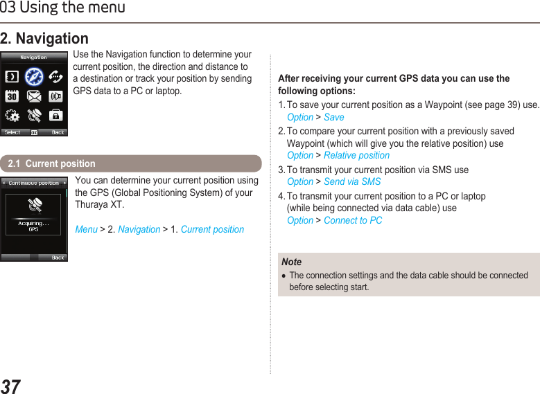3703 Using the menuYou can determine your current position using the GPS (Global Positioning System) of your Thuraya XT.Menu &gt; 2. Navigation &gt; 1. Current position2.1  Current position 2. Navigation Use the Navigation function to determine your current position, the direction and distance to a destination or track your position by sending GPS data to a PC or laptop.NoteThe connection settings and the data cable should be connected   ●  before selecting start.After receiving your current GPS data you can use the  following options:1. To save your current position as a Waypoint (see page 39) use.  Option &gt; Save2. To compare your current position with a previously saved    Waypoint (which will give you the relative position) use  Option &gt; Relative position3. To transmit your current position via SMS use  Option &gt; Send via SMS4. To transmit your current position to a PC or laptop    (while being connected via data cable) use  Option &gt; Connect to PC