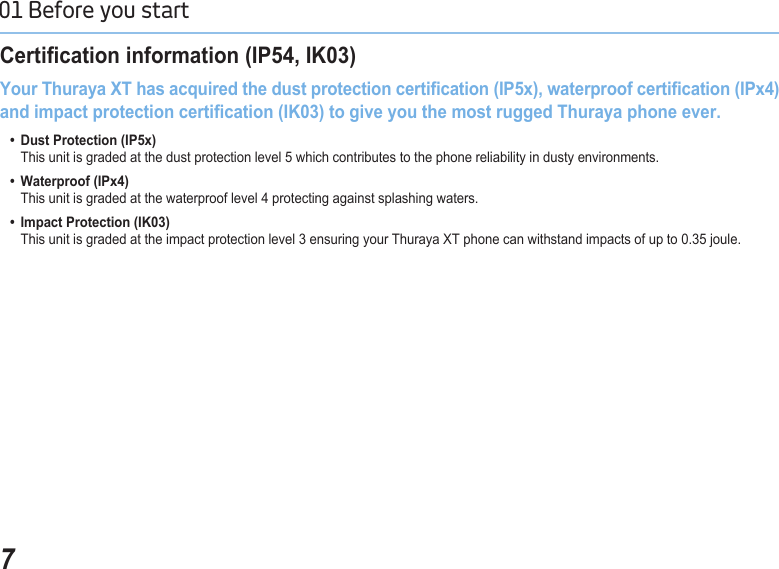 701 Before you start Certication information (IP54, IK03)Your Thuraya XT has acquired the dust protection certication (IP5x), waterproof certication (IPx4) and impact protection certication (IK03) to give you the most rugged Thuraya phone ever.  •  Dust Protection (IP5x)      This unit is graded at the dust protection level 5 which contributes to the phone reliability in dusty environments.  •  Waterproof (IPx4)      This unit is graded at the waterproof level 4 protecting against splashing waters.  •  Impact Protection (IK03)      This unit is graded at the impact protection level 3 ensuring your Thuraya XT phone can withstand impacts of up to 0.35 joule.