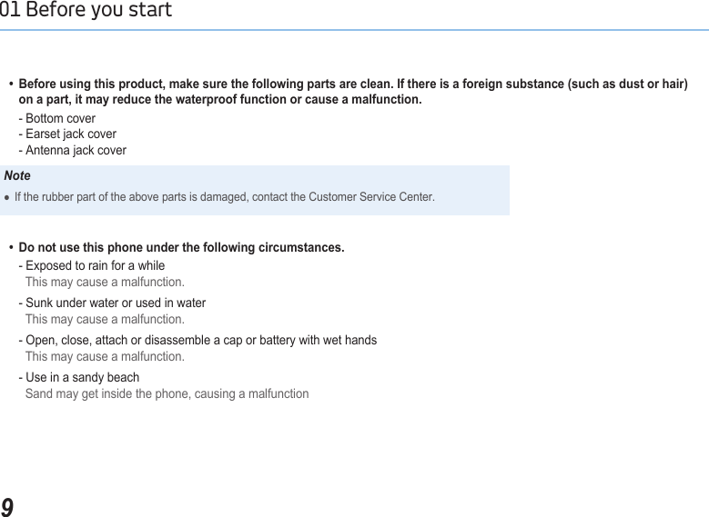 901 Before you start   •  Before using this product, make sure the following parts are clean. If there is a foreign substance (such as dust or hair)      on a part, it may reduce the waterproof function or cause a malfunction.     - Bottom cover     - Earset jack cover     - Antenna jack coverNoteIf the rubber part of the above parts is damaged, contact the Customer Service Center.     ●  •  Do not use this phone under the following circumstances.      - Exposed to rain for a while      This may cause a malfunction.    - Sunk under water or used in water     This may cause a malfunction.    - Open, close, attach or disassemble a cap or battery with wet hands      This may cause a malfunction.    - Use in a sandy beach      Sand may get inside the phone, causing a malfunction
