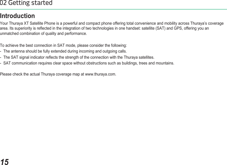 1502 Getting startedIntroductionYour Thuraya XT Satellite Phone is a powerful and compact phone offering total convenience and mobility across Thuraya’s coverage area. Its superiority is reected in the integration of two technologies in one handset: satellite (SAT) and GPS, offering you an unmatched combination of quality and performance.To achieve the best connection in SAT mode, please consider the following:-  The antenna should be fully extended during incoming and outgoing calls.-  The SAT signal indicator reects the strength of the connection with the Thuraya satellites.-  SAT communication requires clear space without obstructions such as buildings, trees and mountains.Please check the actual Thuraya coverage map at www.thuraya.com.