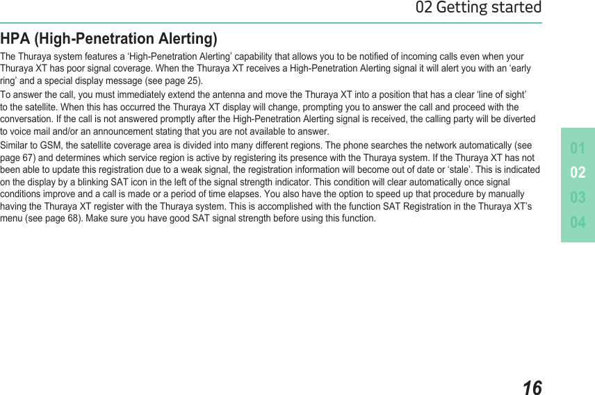 010203041602 Getting startedHPA (High-Penetration Alerting) The Thuraya system features a ‘High-Penetration Alerting’ capability that allows you to be notied of incoming calls even when your Thuraya XT has poor signal coverage. When the Thuraya XT receives a High-Penetration Alerting signal it will alert you with an ‘early ring’ and a special display message (see page 25).To answer the call, you must immediately extend the antenna and move the Thuraya XT into a position that has a clear ‘line of sight’ to the satellite. When this has occurred the Thuraya XT display will change, prompting you to answer the call and proceed with the conversation. If the call is not answered promptly after the High-Penetration Alerting signal is received, the calling party will be diverted to voice mail and/or an announcement stating that you are not available to answer. Similar to GSM, the satellite coverage area is divided into many different regions. The phone searches the network automatically (see page 67) and determines which service region is active by registering its presence with the Thuraya system. If the Thuraya XT has not been able to update this registration due to a weak signal, the registration information will become out of date or ‘stale’. This is indicated on the display by a blinking SAT icon in the left of the signal strength indicator. This condition will clear automatically once signal conditions improve and a call is made or a period of time elapses. You also have the option to speed up that procedure by manually having the Thuraya XT register with the Thuraya system. This is accomplished with the function SAT Registration in the Thuraya XT’s menu (see page 68). Make sure you have good SAT signal strength before using this function.