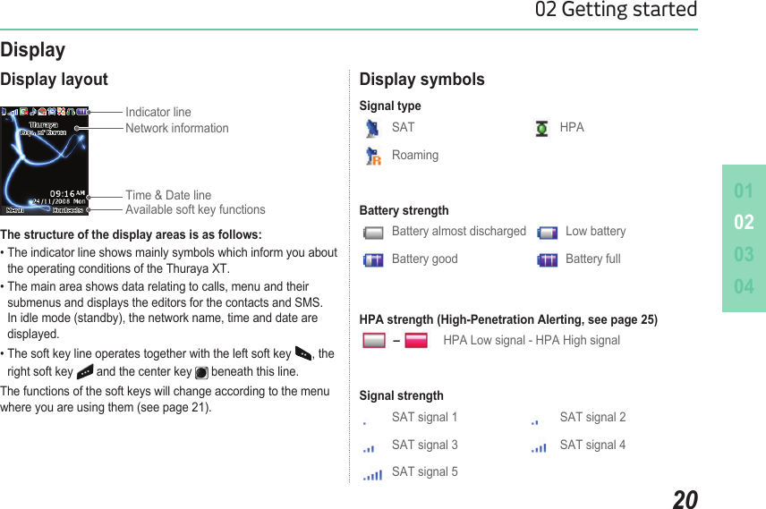 010203042002 Getting startedDisplay layoutThe structure of the display areas is as follows:• The indicator line shows mainly symbols which inform you about    the operating conditions of the Thuraya XT.• The main area shows data relating to calls, menu and their    submenus and displays the editors for the contacts and SMS.    In idle mode (standby), the network name, time and date are      displayed.• The soft key line operates together with the left soft key  , the    right soft key   and the center key   beneath this line.The functions of the soft keys will change according to the menu where you are using them (see page 21).DisplayIndicator line Display symbolsSAT HPARoamingSignal typeSAT signal 1 SAT signal 2SAT signal 3 SAT signal 4SAT signal 5Signal strengthBattery almost discharged   Low batteryBattery good Battery fullBattery strengthHPA Low signal - HPA High signalHPA strength (High-Penetration Alerting, see page 25)–Time &amp; Date lineAvailable soft key functionsNetwork information