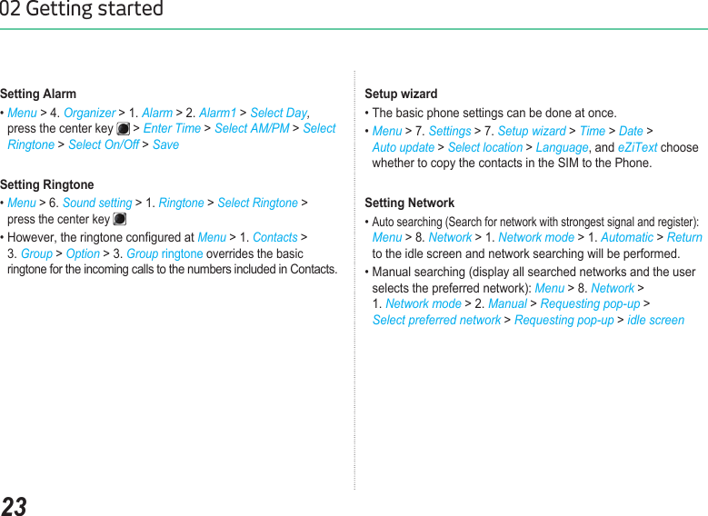 2302 Getting startedSetting Alarm• Menu &gt; 4. Organizer &gt; 1. Alarm &gt; 2. Alarm1 &gt; Select Day,   press the center key   &gt; Enter Time &gt; Select AM/PM &gt; Select    Ringtone &gt; Select On/Off &gt; SaveSetting Ringtone • Menu &gt; 6. Sound setting &gt; 1. Ringtone &gt; Select Ringtone &gt;    press the center key • However, the ringtone congured at Menu &gt; 1. Contacts &gt;   3. Group &gt; Option &gt; 3. Group ringtone overrides the basic    ringtone for the incoming calls to the numbers included in Contacts.Setup wizard• The basic phone settings can be done at once.• Menu &gt; 7. Settings &gt; 7. Setup wizard &gt; Time &gt; Date &gt;   Auto update &gt; Select location &gt; Language, and eZiText choose   whether to copy the contacts in the SIM to the Phone.Setting Network• Auto searching (Search for network with strongest signal and register):   Menu &gt; 8. Network &gt; 1. Network mode &gt; 1. Automatic &gt; Return    to the idle screen and network searching will be performed.• Manual searching (display all searched networks and the user    selects the preferred network): Menu &gt; 8. Network &gt;   1. Network mode &gt; 2. Manual &gt; Requesting pop-up &gt;   Select preferred network &gt; Requesting pop-up &gt; idle screen