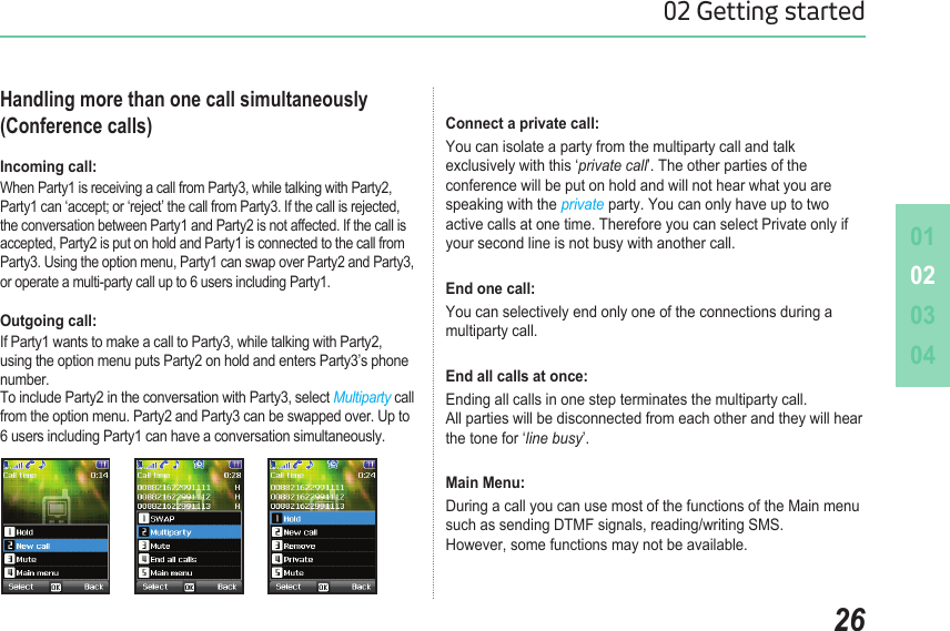 010203042602 Getting startedHandling more than one call simultaneously (Conference calls)Incoming call: When Party1 is receiving a call from Party3, while talking with Party2, Party1 can ‘accept; or ‘reject’ the call from Party3. If the call is rejected, the conversation between Party1 and Party2 is not affected. If the call is accepted, Party2 is put on hold and Party1 is connected to the call from Party3. Using the option menu, Party1 can swap over Party2 and Party3, or operate a multi-party call up to 6 users including Party1.       Outgoing call: If Party1 wants to make a call to Party3, while talking with Party2, using the option menu puts Party2 on hold and enters Party3’s phone number.  To include Party2 in the conversation with Party3, select Multiparty call from the option menu. Party2 and Party3 can be swapped over. Up to 6 users including Party1 can have a conversation simultaneously.Connect a private call: You can isolate a party from the multiparty call and talk  exclusively with this ‘private call’. The other parties of the  conference will be put on hold and will not hear what you are speaking with the private party. You can only have up to two  active calls at one time. Therefore you can select Private only if your second line is not busy with another call. End one call: You can selectively end only one of the connections during a multiparty call. End all calls at once: Ending all calls in one step terminates the multiparty call.  All parties will be disconnected from each other and they will hear  the tone for ‘line busy’. Main Menu: During a call you can use most of the functions of the Main menu  such as sending DTMF signals, reading/writing SMS.  However, some functions may not be available.