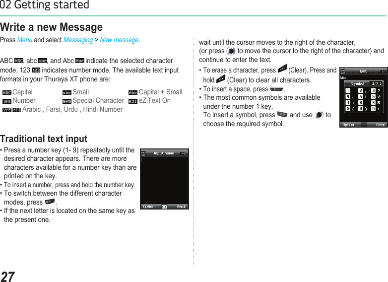 2702 Getting startedWrite a new MessagePress Menu and select Messaging &gt; New message. ABC  , abc  , and Abc   indicate the selected character mode. 123   indicates number mode. The available text input formats in your Thuraya XT phone are: Capital   Small   Capital + Small Number   Special Character   eZiText On  Arabic , Farsi, Urdu , Hindi Numberwait until the cursor moves to the right of the character,  (or press   to move the cursor to the right of the character) and continue to enter the text.• To erase a character, press   (Clear). Press and    hold  (Clear) to clear all characters.• To insert a space, press  . • The most common symbols are available    under the number 1 key.  To insert a symbol, press   and use   to    choose the required symbol.Traditional text input• Press a number key (1- 9) repeatedly until the    desired character appears. There are more    characters available for a number key than are    printed on the key. • To insert a number, press and hold the number key. • To switch between the different character    modes, press  .  • If the next letter is located on the same key as    the present one.