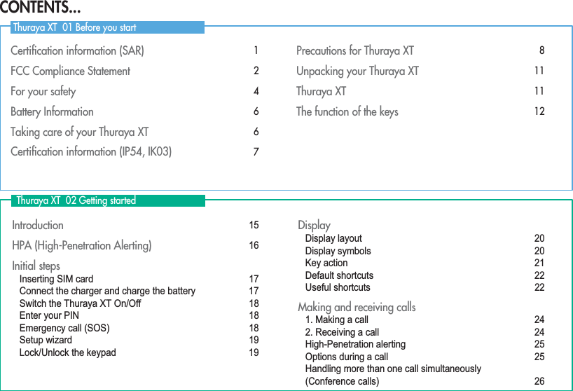 Certiﬁcation information (SAR)  1FCC Compliance Statement 2For your safety 4Battery Information  6Taking care of your Thuraya XT  6Certiﬁcation information (IP54, IK03) 7Precautions for Thuraya XT 8Unpacking your Thuraya XT 11Thuraya XT 11The function of the keys 12Introduction 15HPA (High-Penetration Alerting)  16Initial steps Inserting SIM card  17Connect the charger and charge the battery  17Switch the Thuraya XT On/Off  18Enter your PIN 18Emergency call (SOS)  18Setup wizard 19Lock/Unlock the keypad 19DisplayDisplay layout 20Display symbols 20Key action 21Default shortcuts 22Useful shortcuts  22Making and receiving calls1. Making a call 242. Receiving a call 24High-Penetration alerting 25Options during a call  25Handling more than one call simultaneously (Conference calls) 26  Thuraya XT  02 Getting started Thuraya XT  01 Before you startCONTENTS...