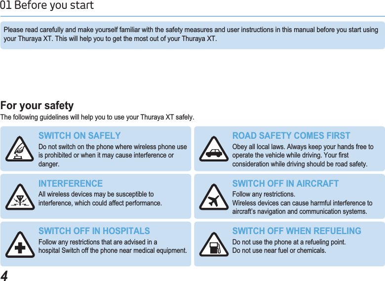 401 Before you start )RU\RXUVDIHW\The following guidelines will help you to use your Thuraya XT safely.Please read carefully and make yourself familiar with the safety measures and user instructions in this manual before you start using your Thuraya XT. This will help you to get the most out of your Thuraya XT.6:,7&amp;+216$)(/&lt;Do not switch on the phone where wireless phone use is prohibited or when it may cause interference or danger.52$&apos;6$)(7&lt;&amp;20(6),567Obey all local laws. Always keep your hands free to RSHUDWHWKHYHKLFOHZKLOHGULYLQJ&lt;RXU¿UVWconsideration while driving should be road safety.,17(5)(5(1&amp;(All wireless devices may be susceptible to interference, which could affect performance.6:,7&amp;+2)),1$,5&amp;5$)7Follow any restrictions. Wireless devices can cause harmful interference to aircraft’s navigation and communication systems.6:,7&amp;+2)),1+263,7$/6Follow any restrictions that are advised in ahospital Switch off the phone near medical equipment.6:,7&amp;+2)):+(15()8(/,1*Do not use the phone at a refueling point.Do not use near fuel or chemicals.