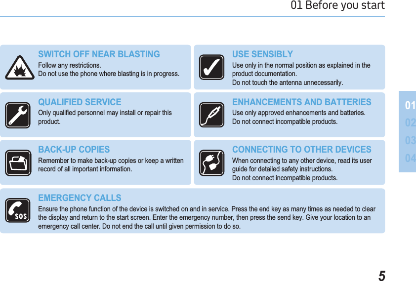 501 Before you start 010203046:,7&amp;+2))1($5%/$67,1*Follow any restrictions. Do not use the phone where blasting is in progress.86(6(16,%/&lt;Use only in the normal position as explained in the product documentation. Do not touch the antenna unnecessarily.48$/,),(&apos;6(59,&amp;(2QO\TXDOL¿HGSHUVRQQHOPD\LQVWDOORUUHSDLUWKLVproduct.(1+$1&amp;(0(176$1&apos;%$77(5,(6Use only approved enhancements and batteries. Do not connect incompatible products.%$&amp;.83&amp;23,(6Remember to make back-up copies or keep a written record of all important information.&amp;211(&amp;7,1*7227+(5&apos;(9,&amp;(6When connecting to any other device, read its user guide for detailed safety instructions. Do not connect incompatible products.(0(5*(1&amp;&lt;&amp;$//6Ensure the phone function of the device is switched on and in service. Press the end key as many times as needed to clear the display and return to the start screen. Enter the emergency number, then press the send key. Give your location to an emergency call center. Do not end the call until given permission to do so.