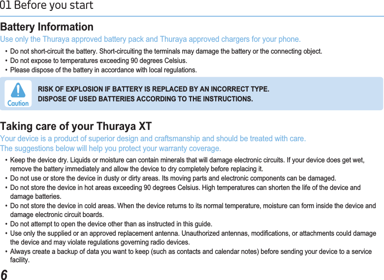 601 Before you start %DWWHU\,QIRUPDWLRQUse only the Thuraya approved battery pack and Thuraya approved chargers for your phone.   &apos;RQRWVKRUWFLUFXLWWKHEDWWHU\6KRUWFLUFXLWLQJWKHWHUPLQDOVPD\GDPDJHWKHEDWWHU\RUWKHFRQQHFWLQJREMHFW  &apos;RQRWH[SRVHWRWHPSHUDWXUHVH[FHHGLQJGHJUHHV&amp;HOVLXV  3OHDVHGLVSRVHRIWKHEDWWHU\LQDFFRUGDQFHZLWKORFDOUHJXODWLRQV7DNLQJFDUHRI\RXU7KXUD\D;7Your device is a product of superior design and craftsmanship and should be treated with care.The suggestions below will help you protect your warranty coverage.   .HHSWKHGHYLFHGU\/LTXLGVRUPRLVWXUHFDQFRQWDLQPLQHUDOVWKDWZLOOGDPDJHHOHFWURQLFFLUFXLWV,I\RXUGHYLFHGRHVJHWZHW    remove the battery immediately and allow the device to dry completely before replacing it.   &apos;RQRWXVHRUVWRUHWKHGHYLFHLQGXVW\RUGLUW\DUHDV,WVPRYLQJSDUWVDQGHOHFWURQLFFRPSRQHQWVFDQEHGDPDJHG  &apos;RQRWVWRUHWKHGHYLFHLQKRWDUHDVH[FHHGLQJGHJUHHV&amp;HOVLXV+LJKWHPSHUDWXUHVFDQVKRUWHQWKHOLIHRIWKHGHYLFHDQGdamage batteries.   &apos;RQRWVWRUHWKHGHYLFHLQFROGDUHDV:KHQWKHGHYLFHUHWXUQVWRLWVQRUPDOWHPSHUDWXUHPRLVWXUHFDQIRUPLQVLGHWKHGHYLFHDQG    damage electronic circuit boards.   &apos;RQRWDWWHPSWWRRSHQWKHGHYLFHRWKHUWKDQDVLQVWUXFWHGLQWKLVJXLGH  8VHRQO\WKHVXSSOLHGRUDQDSSURYHGUHSODFHPHQWDQWHQQD8QDXWKRUL]HGDQWHQQDVPRGL¿FDWLRQVRUDWWDFKPHQWVFRXOGGDPDJH    the device and may violate regulations governing radio devices.   $OZD\VFUHDWHDEDFNXSRIGDWD\RXZDQWWRNHHSVXFKDVFRQWDFWVDQGFDOHQGDUQRWHVEHIRUHVHQGLQJ\RXUGHYLFHWRDVHUYLFHfacility.5,6.2)(;3/26,21,)%$77(5&lt;,65(3/$&amp;(&apos;%&lt;$1,1&amp;255(&amp;77&lt;3(&apos;,6326(2)86(&apos;%$77(5,(6$&amp;&amp;25&apos;,1*727+(,16758&amp;7,216Caution