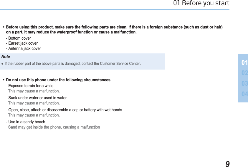 901 Before you start 01020304  %HIRUHXVLQJWKLVSURGXFWPDNHVXUHWKHIROORZLQJSDUWVDUHFOHDQ,IWKHUHLVDIRUHLJQVXEVWDQFHVXFKDVGXVWRUKDLU  RQDSDUWLWPD\UHGXFHWKHZDWHUSURRIIXQFWLRQRUFDXVHDPDOIXQFWLRQ    - Bottom cover  (DUVHWMDFNFRYHU  $QWHQQDMDFNFRYHUNoteƔIf the rubber part of the above parts is damaged, contact the Customer Service Center.  &apos;RQRWXVHWKLVSKRQHXQGHUWKHIROORZLQJFLUFXPVWDQFHV    - Exposed to rain for a while   This may cause a malfunction.    - Sunk under water or used in water  This may cause a malfunction.    - Open, close, attach or disassemble a cap or battery with wet hands   This may cause a malfunction.    - Use in a sandy beach   Sand may get inside the phone, causing a malfunction