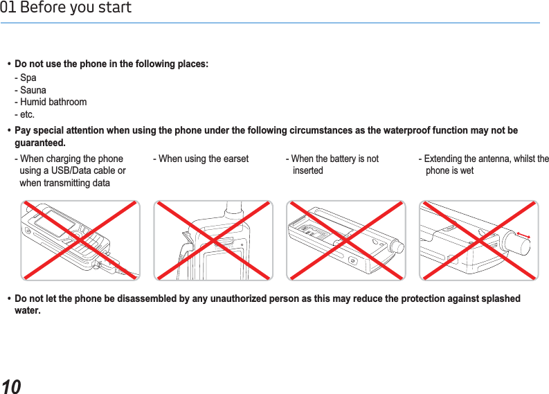 1001 Before you start   &apos;RQRWXVHWKHSKRQHLQWKHIROORZLQJSODFHV  - Spa - Sauna    - Humid bathroom- etc.  3D\VSHFLDODWWHQWLRQZKHQXVLQJWKHSKRQHXQGHUWKHIROORZLQJFLUFXPVWDQFHVDVWKHZDWHUSURRIIXQFWLRQPD\QRWEH  JXDUDQWHHG  &apos;RQRWOHWWKHSKRQHEHGLVDVVHPEOHGE\DQ\XQDXWKRUL]HGSHUVRQDVWKLVPD\UHGXFHWKHSURWHFWLRQDJDLQVWVSODVKHG  ZDWHU    - When charging the phone       using a USB/Data cable or       when transmitting data- When using the earset -When the battery is not inserted-Extending the antenna, whilst the phone is wet