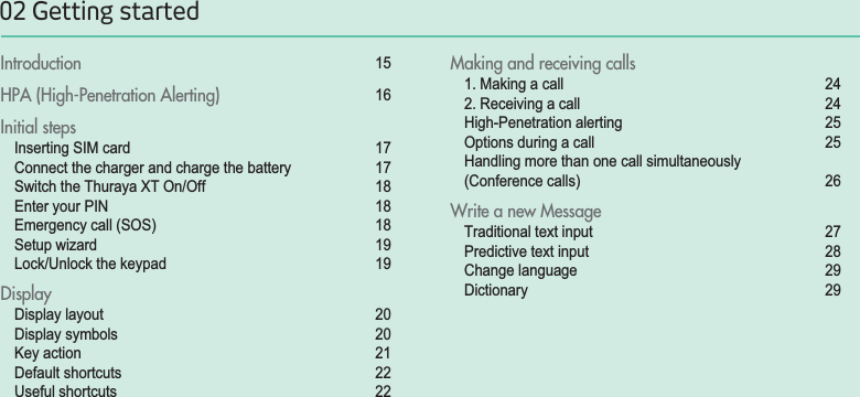 02 Getting startedIntroduction 15HPA (High-Penetration Alerting)  16Initial steps Inserting SIM card  17Connect the charger and charge the battery  17Switch the Thuraya XT On/Off  18Enter your PIN 18Emergency call (SOS)  18Setup wizard 19Lock/Unlock the keypad 19DisplayDisplay layout 20Display symbols 20Key action 21Default shortcuts 22Useful shortcuts  22Making and receiving calls1. Making a call 242. Receiving a call 24High-Penetration alerting 25Options during a call  25Handling more than one call simultaneously (Conference calls) 26Write a new MessageTraditional text input 27Predictive text input 28Change language 29Dictionary 29