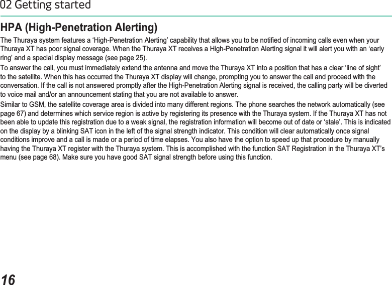 1602 Getting startedHPA (High-Penetration Alerting) 7KH7KXUD\DV\VWHPIHDWXUHVDµ+LJK3HQHWUDWLRQ$OHUWLQJ¶FDSDELOLW\WKDWDOORZV\RXWREHQRWL¿HGRILQFRPLQJFDOOVHYHQZKHQ\RXU7KXUD\D;7KDVSRRUVLJQDOFRYHUDJH:KHQWKH7KXUD\D;7UHFHLYHVD+LJK3HQHWUDWLRQ$OHUWLQJVLJQDOLWZLOODOHUW\RXZLWKDQµHDUO\ring’ and a special display message (see page 25).7RDQVZHUWKHFDOO\RXPXVWLPPHGLDWHO\H[WHQGWKHDQWHQQDDQGPRYHWKH7KXUD\D;7LQWRDSRVLWLRQWKDWKDVDFOHDUµOLQHRIVLJKW¶WRWKHVDWHOOLWH:KHQWKLVKDVRFFXUUHGWKH7KXUD\D;7GLVSOD\ZLOOFKDQJHSURPSWLQJ\RXWRDQVZHUWKHFDOODQGSURFHHGZLWKWKHFRQYHUVDWLRQ,IWKHFDOOLVQRWDQVZHUHGSURPSWO\DIWHUWKH+LJK3HQHWUDWLRQ$OHUWLQJVLJQDOLVUHFHLYHGWKHFDOOLQJSDUW\ZLOOEHGLYHUWHGto voice mail and/or an announcement stating that you are not available to answer. 6LPLODUWR*60WKHVDWHOOLWHFRYHUDJHDUHDLVGLYLGHGLQWRPDQ\GLIIHUHQWUHJLRQV7KHSKRQHVHDUFKHVWKHQHWZRUNDXWRPDWLFDOO\VHHpage 67) and determines which service region is active by registering its presence with the Thuraya system. If the Thuraya XT has not EHHQDEOHWRXSGDWHWKLVUHJLVWUDWLRQGXHWRDZHDNVLJQDOWKHUHJLVWUDWLRQLQIRUPDWLRQZLOOEHFRPHRXWRIGDWHRUµVWDOH¶7KLVLVLQGLFDWHGRQWKHGLVSOD\E\DEOLQNLQJ6$7LFRQLQWKHOHIWRIWKHVLJQDOVWUHQJWKLQGLFDWRU7KLVFRQGLWLRQZLOOFOHDUDXWRPDWLFDOO\RQFHVLJQDOconditions improve and a call is made or a period of time elapses. You also have the option to speed up that procedure by manuallyKDYLQJWKH7KXUD\D;7UHJLVWHUZLWKWKH7KXUD\DV\VWHP7KLVLVDFFRPSOLVKHGZLWKWKHIXQFWLRQ6$75HJLVWUDWLRQLQWKH7KXUD\D;7¶VPHQXVHHSDJH0DNHVXUH\RXKDYHJRRG6$7VLJQDOVWUHQJWKEHIRUHXVLQJWKLVIXQFWLRQ