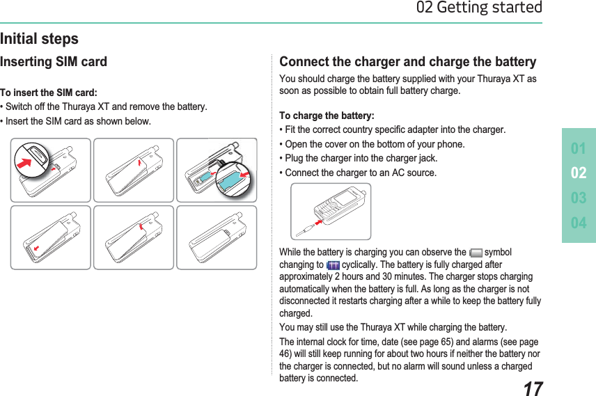 010203041702 Getting startedConnect the charger and charge the battery You should charge the battery supplied with your Thuraya XT as soon as possible to obtain full battery charge. To charge the battery: )LWWKHFRUUHFWFRXQWU\VSHFL¿FDGDSWHULQWRWKHFKDUJHU2SHQWKHFRYHURQWKHERWWRPRI\RXUSKRQH3OXJWKHFKDUJHULQWRWKHFKDUJHUMDFN&amp;RQQHFWWKHFKDUJHUWRDQ$&amp;VRXUFHInitial steps Inserting SIM card To insert the SIM card: 6ZLWFKRIIWKH7KXUD\D;7DQGUHPRYHWKHEDWWHU\,QVHUWWKH6,0FDUGDVVKRZQEHORZWhile the battery is charging you can observe the   symbol changing to   cyclically. The battery is fully charged after approximately 2 hours and 30 minutes. The charger stops charging DXWRPDWLFDOO\ZKHQWKHEDWWHU\LVIXOO$VORQJDVWKHFKDUJHULVQRWdisconnected it restarts charging after a while to keep the battery fully charged.You may still use the Thuraya XT while charging the battery. 7KHLQWHUQDOFORFNIRUWLPHGDWHVHHSDJHDQGDODUPVVHHSDJH46) will still keep running for about two hours if neither the battery nor WKHFKDUJHULVFRQQHFWHGEXWQRDODUPZLOOVRXQGXQOHVVDFKDUJHGbattery is connected.