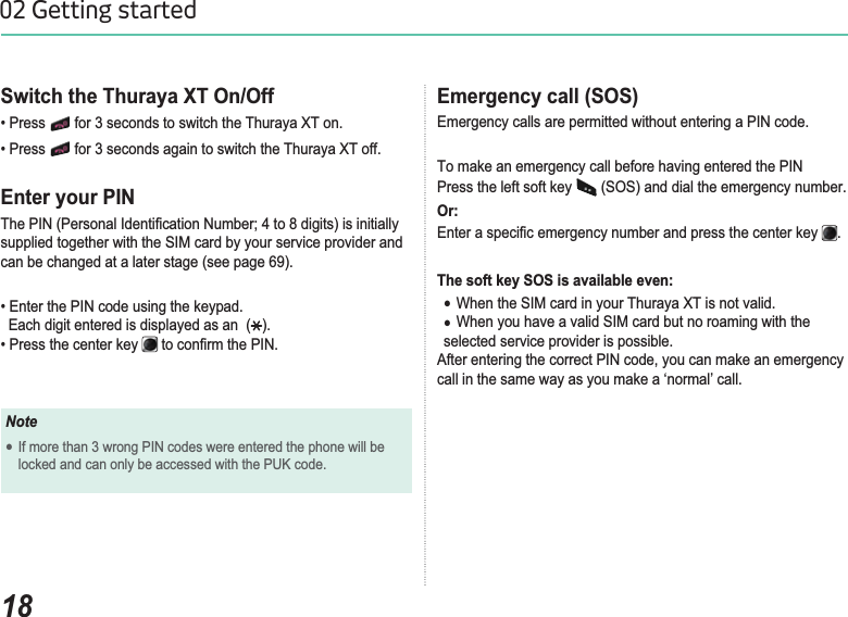 1802 Getting startedEmergency call (SOS) Emergency calls are permitted without entering a PIN code. To make an emergency call before having entered the PINPress the left soft key   (SOS) and dial the emergency number.Or:(QWHUDVSHFL¿FHPHUJHQF\QXPEHUDQGSUHVVWKHFHQWHUNH\ .The soft key SOS is available even:ƔWhen the SIM card in your Thuraya XT is not valid.ƔWhen you have a valid SIM card but no roaming with the selected service provider is possible.$IWHUHQWHULQJWKHFRUUHFW3,1FRGH\RXFDQPDNHDQHPHUJHQF\call in the same way as you make a ‘normal’ call.Switch the Thuraya XT On/Off 3UHVV  for 3 seconds to switch the Thuraya XT on.3UHVV  for 3 seconds again to switch the Thuraya XT off.Enter your PIN7KH3,13HUVRQDO,GHQWL¿FDWLRQ1XPEHUWRGLJLWVLVLQLWLDOO\supplied together with the SIM card by your service provider and can be changed at a later stage (see page 69).(QWHUWKH3,1FRGHXVLQJWKHNH\SDG  Each digit entered is displayed as an  ( ).3UHVVWKHFHQWHUNH\ WRFRQ¿UPWKH3,1NoteƔIf more than 3 wrong PIN codes were entered the phone will be locked and can only be accessed with the PUK code.