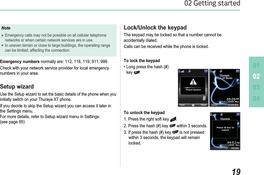 010203041902 Getting startedLock/Unlock the keypadThe keypad may be locked so that a number cannot be accidentally dialed. Calls can be received while the phone is locked.To lock the keypad/RQJSUHVVWKHKDVKkey .To unlock the keypad1. Press the right soft key  .3UHVVWKHKDVKNH\ within 3 seconds.,ISUHVVWKHKDVKNH\ is not pressed  ZLWKLQVHFRQGVWKHNH\SDGZLOOUHPDLQ  locked.NoteƔEmergency calls may not be possible on all cellular telephone networks or when certain network services are in use.Ɣ,QXQHYHQWHUUDLQRUFORVHWRODUJHEXLOGLQJVWKHRSHUDWLQJUDQJH FDQEHOLPLWHGDIIHFWLQJWKHFRQQHFWLRQEmergency numbersQRUPDOO\DUHCheck with your network service provider for local emergency numbers in your area.Setup wizardUse the Setup wizard to set the basic details of the phone when you initially switch on your Thuraya XT phone. If you decide to skip the Setup wizard you can access it later in the Settings menu.)RUPRUHGHWDLOVUHIHUWR6HWXSZL]DUGPHQXLQ6HWWLQJV(see page 65)