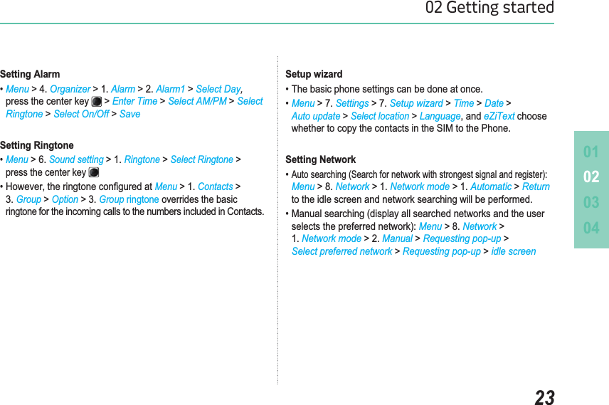 010203042302 Getting startedSetting AlarmMenu &gt; 4. Organizer &gt; 1. Alarm &gt; 2. Alarm1 &gt;Select Day,press the center key &gt;Enter Time &gt;Select AM/PM &gt;SelectRingtone &gt;Select On/Off &gt;SaveSetting Ringtone Menu&gt; 6. Sound setting&gt; 1. Ringtone&gt;Select Ringtone&gt;press the center key +RZHYHUWKHULQJWRQHFRQ¿JXUHGDWMenu&gt; 1.Contacts&gt;3.Group&gt;Option&gt; 3. Group ringtone overrides the basic ringtonefor the incoming calls to the numbers included in Contacts.Setup wizard7KHEDVLFSKRQHVHWWLQJVFDQEHGRQHDWRQFHMenu &gt; 7. Settings &gt; 7. Setup wizard &gt; Time &gt;Date &gt;Auto update &gt;Select location &gt;LanguageDQG eZiText choosewhether to copy the contacts in the SIM to the Phone.Setting Network$XWRVHDUFKLQJ6HDUFKIRUQHWZRUNZLWKVWURQJHVWVLJQDODQGUHJLVWHUMenu &gt; 8. Network &gt; 1. Network mode &gt; 1. Automatic &gt;Returnto the idle screen and network searching will be performed.0DQXDOVHDUFKLQJGLVSOD\DOOVHDUFKHGQHWZRUNVDQGWKHXVHU VHOHFWVWKHSUHIHUUHGQHWZRUNMenu &gt; 8. Network &gt;1. Network mode &gt; 2. Manual &gt;Requesting pop-up &gt;Select preferred network &gt;Requesting pop-up &gt;idle screen