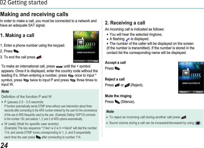 2402 Getting started2. Receiving a call$QLQFRPLQJFDOOLVLQGLFDWHGDVIROORZVƔYou will hear the selected ringtone.Ɣ$ÀDVKLQJ  is displayed. ƔThe number of the caller will be displayed on the screen(if the number is transmitted). If the number is stored in thecontact list the corresponding name will be displayed.Accept a callPress .Reject a callPress  or  5HMHFWMute the ringingPress  (Silence).NoteƔ7RUHMHFWDQLQFRPLQJFDOOGXULQJDQRWKHUFDOOSUHVV .ƔSound volume during a call can be increased/decreased by using  .Making and receiving calls,QRUGHUWRPDNHDFDOO\RXPXVWEHFRQQHFWHGWRDQHWZRUNDQGKDYHDQDGHTXDWH6$7VLJQDO1. Making a call1. Enter a phone number using the keypad. 2. Press  .3. To end the call press  .7RPDNHDQLQWHUQDWLRQDOFDOOSUHVV  until the + symbol DSSHDUV2QFHLWLVGLVSOD\HGHQWHUWKHFRXQWU\FRGHZLWKRXWWKHOHDGLQJ¶V:KHQHQWHULQJDQXPEHUSUHVV  once to input * V\PEROSUHVV  twice to input P and press   three times to input W.Note&apos;H¿QLWLRQRIWKHIXQFWLRQ3DQG:Ɣ3SDXVHVHFRQGV 3IXQFWLRQDXWRPDWLFDOO\VHQGV&apos;70)WRQHVZLWKRXWXVHULQWHUYHQWLRQDERXWWKUHH VHFRQGVDIWHUFRQQHFWLQJWRWKH$56QXPEHUHQWHUHGE\WKHXVHUIRUWKHFRQYHQLHQFH RIWKHXVHRI$56IUHTXHQWO\XVHGE\WKHXVHU([DPSOH&apos;LDOLQJ3FRQQHFWV WRWKHQXPEHUDQGVHOHFWVDQGRI$56RSWLRQVDXWRPDWLFDOO\Ɣ:ZDLW:DLWIRUVSHFL¿FXVHUHYHQWV(Example) The key sequence “114w1 w 2 w 5 =&gt;Send” will dial the number  DQGVHQGV&apos;70)WRQHVFRUUHVSRQGLQJWRDQGVHTXHQWLDOO\each time the user press   after connecting to number 114.