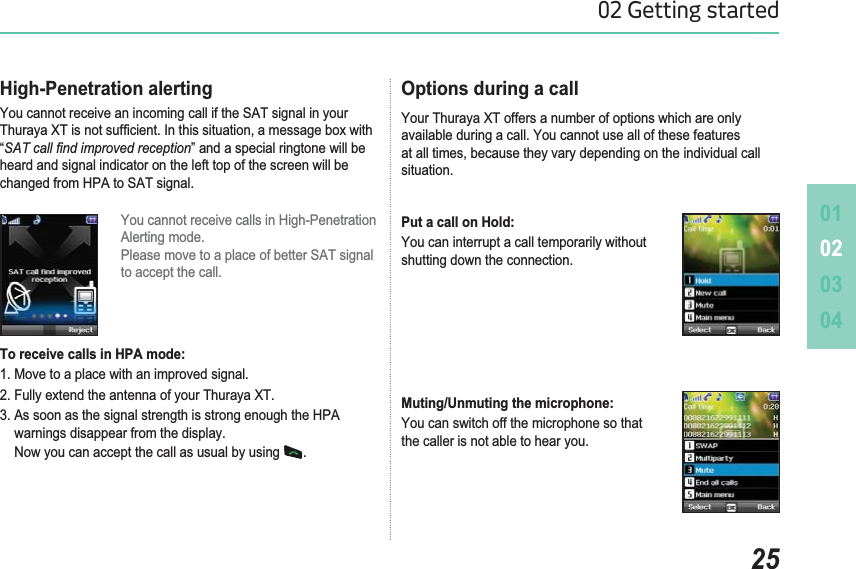 010203042502 Getting startedHigh-Penetration alerting&lt;RXFDQQRWUHFHLYHDQLQFRPLQJFDOOLIWKH6$7VLJQDOLQ\RXU7KXUD\D;7LVQRWVXI¿FLHQW,QWKLVVLWXDWLRQDPHVVDJHER[ZLWK“6$7FDOO¿QGLPSURYHGUHFHSWLRQ” and a special ringtone will be heard and signal indicator on the left top of the screen will be FKDQJHGIURP+3$WR6$7VLJQDOYou cannot receive calls in High-Penetration  $OHUWLQJPRGH3OHDVHPRYHWRDSODFHRIEHWWHU6$7VLJQDOto accept the call. To receive calls in HPA mode: 1. Move to a place with an improved signal.)XOO\H[WHQGWKHDQWHQQDRI\RXU7KXUD\D;7$VVRRQDVWKHVLJQDOVWUHQJWKLVVWURQJHQRXJKWKH+3$warnings disappear from the display. Now you can accept the call as usual by using  .Options during a call Your Thuraya XT offers a number of options which are only available during a call. You cannot use all of these features DWDOOWLPHVEHFDXVHWKH\YDU\GHSHQGLQJRQWKHLQGLYLGXDOFDOOsituation.Put a call on Hold: You can interrupt a call temporarily without shutting down the connection.Muting/Unmuting the microphone: You can switch off the microphone so that the caller is not able to hear you.