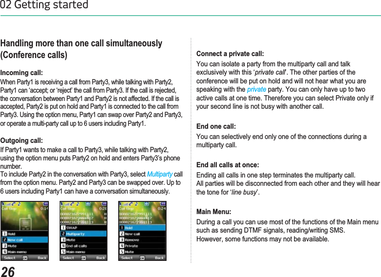 2602 Getting startedHandling more than one call simultaneously (Conference calls)Incoming call: :KHQ3DUW\LVUHFHLYLQJDFDOOIURP3DUW\ZKLOHWDONLQJZLWK3DUW\3DUW\FDQµDFFHSWRUµUHMHFW¶WKHFDOOIURP3DUW\,IWKHFDOOLVUHMHFWHGthe conversation between Party1 and Party2 is not affected. If the call is DFFHSWHG3DUW\LVSXWRQKROGDQG3DUW\LVFRQQHFWHGWRWKHFDOOIURP3DUW\8VLQJWKHRSWLRQPHQX3DUW\FDQVZDSRYHU3DUW\DQG3DUW\or operate a multi-party call up to 6 users including Party1.   Outgoing call: ,I3DUW\ZDQWVWRPDNHDFDOOWR3DUW\ZKLOHWDONLQJZLWK3DUW\using the option menu puts Party2 on hold and enters Party3’s phone number. 7RLQFOXGH3DUW\LQWKHFRQYHUVDWLRQZLWK3DUW\VHOHFWMultiparty call from the option menu. Party2 and Party3 can be swapped over. Up to 6 users including Party1 can have a conversation simultaneously.Connect a private call: You can isolate a party from the multiparty call and talk exclusively with this ‘private call’. The other parties of the conference will be put on hold and will not hear what you are speaking with the private party. You can only have up to two active calls at one time. Therefore you can select Private only if your second line is not busy with another call. End one call: You can selectively end only one of the connections during a multiparty call. End all calls at once: Ending all calls in one step terminates the multiparty call. $OOSDUWLHVZLOOEHGLVFRQQHFWHGIURPHDFKRWKHUDQGWKH\ZLOOKHDUthe tone for ‘line busy’. Main Menu: During a call you can use most of the functions of the Main menu  VXFKDVVHQGLQJ&apos;70)VLJQDOVUHDGLQJZULWLQJ606+RZHYHUVRPHIXQFWLRQVPD\QRWEHDYDLODEOH