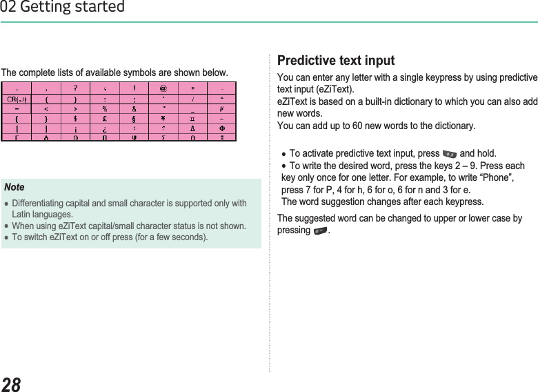 2802 Getting startedThe complete lists of available symbols are shown below. NoteƔDifferentiating capital and small character is supported only with Latin languages. ƔWhen using eZiText capital/small character status is not shown. ƔTo switch eZiText on or off press (for a few seconds).Predictive text inputYou can enter any letter with a single keypress by using predictive text input (eZiText). eZiText is based on a built-in dictionary to which you can also add new words. You can add up to 60 new words to the dictionary.Ɣ7RDFWLYDWHSUHGLFWLYHWH[WLQSXWSUHVV  and hold. Ɣ7RZULWHWKHGHVLUHGZRUGSUHVVWKHNH\V±3UHVVHDFKNH\RQO\RQFHIRURQHOHWWHU)RUH[DPSOHWRZULWH³3KRQH´SUHVVIRU3IRUKIRURIRUQDQGIRUHThe word suggestion changes after each keypress. The suggested word can be changed to upper or lower case by pressing .