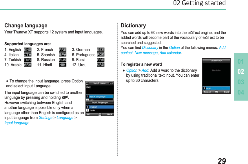 010203042902 Getting startedChange languageYour Thuraya XT supports 12 system and input languages. Supported languages are:1. English )UHQFK *HUPDQ4. Italian 5. Spanish 6. Portuguese7. Turkish 8. Russian )DUVL$UDELF 11. Hindi 12. UrduƔ7RFKDQJHWKHLQSXWODQJXDJHSUHVV2SWLRQand select Input Language.The input language can be switched to another language by pressing and holding  .However switching between English and another language is possible only when a ODQJXDJHRWKHUWKDQ(QJOLVKLVFRQ¿JXUHGDVDQinput language from Settings &gt; Language &gt; Input language.Dictionary&lt;RXFDQDGGXSWRQHZZRUGVLQWRWKHH=L7H[WHQJLQHDQGWKHadded words will become part of the vocabulary of eZiText to be searched and suggested. &lt;RXFDQ¿QGDictionary in the OptionRIWKHIROORZLQJPHQXVAddcontact New message Add calendar.To register a new wordƔOption &gt; Add$GGDZRUGWRWKHGLFWLRQDU\    by using traditional text input. You can enter     up to 30 characters.