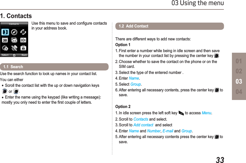 3303 Using the menu010203041. Contacts 8VHWKLVPHQXWRVDYHDQGFRQ¿JXUHFRQWDFWVin your address book.Use the search function to look up names in your contact list.You can either ƔScroll the contact list with the up or down navigation keysor .ƔEnter the name using the keypad (like writing a message): PRVWO\\RXRQO\QHHGWRHQWHUWKH¿UVWFRXSOHRIOHWWHUV1.1  Search1.2  Add ContactThere are different ways to add new contacts: Option 11. First enter a number while being in idle screen and then save the number in your contact list by pressing the center key  .2. Choose whether to save the contact on the phone or on the SIM card.3. Select the type of the entered number .4. Enter Name.5. Select Group.6. After entering all necessary contents, press the center key   to save.Option 21. In idle screen press the left soft key   to access Menu.2. Scroll to Contacts and select.3. Scroll to Add contact  and select 4. Enter Name and Number,E-mail and Group.5. After entering all necessary contents press the center key   to save.
