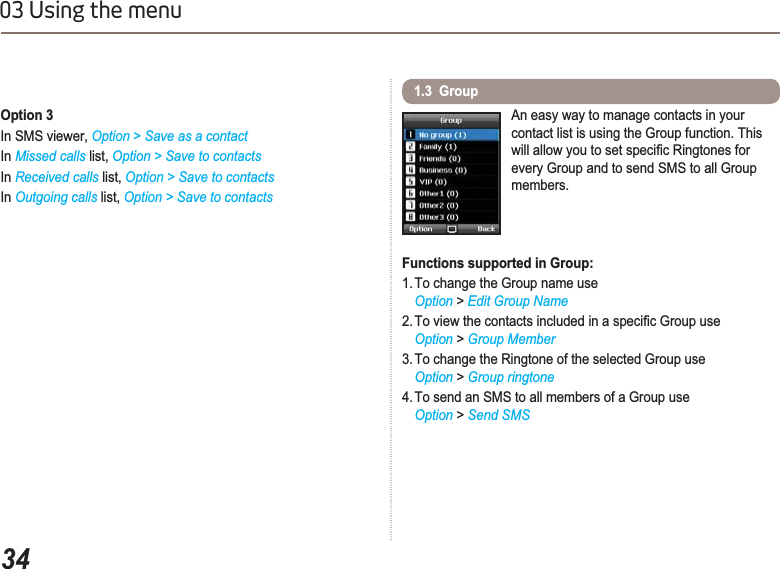 3403 Using the menuOption 3In SMS viewer, Option &gt;Save as a contactIn Missed calls list, Option &gt; Save to contactsIn Received calls list, Option &gt; Save to contactsIn Outgoing calls list, Option &gt; Save to contacts1.3  GroupAn easy way to manage contacts in your contact list is using the Group function. This ZLOODOORZ\RXWRVHWVSHFL¿F5LQJWRQHVIRUevery Group and to send SMS to all Group members.Functions supported in Group:1. To change the Group name useOption &gt;Edit Group Name7RYLHZWKHFRQWDFWVLQFOXGHGLQDVSHFL¿F*URXSXVHOption &gt; Group Member3. To change the Ringtone of the selected Group useOption &gt; Group ringtone4. To send an SMS to all members of a Group useOption &gt; Send SMS