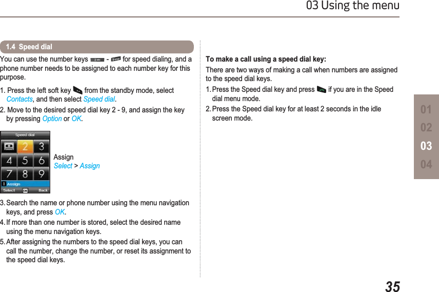 3503 Using the menu01020304You can use the number keys   -   for speed dialing, and a phone number needs to be assigned to each number key for this purpose.1. Press the left soft key   from the standby mode, select Contacts, and then select Speed dial.2. Move to the desired speed dial key 2 - 9, and assign the key by pressing Option or OK.3. Search the name or phone number using the menu navigation keys, and press OK.4. If more than one number is stored, select the desired name using the menu navigation keys.5. After assigning the numbers to the speed dial keys, you can call the number, change the number, or reset its assignment to the speed dial keys.1.4  Speed dial AssignSelect &gt; AssignTo make a call using a speed dial key:There are two ways of making a call when numbers are assigned to the speed dial keys.1.Press the Speed dial key and press   if you are in the Speed    dial menu mode.2. Press the Speed dial key for at least 2 seconds in the idle    screen mode.