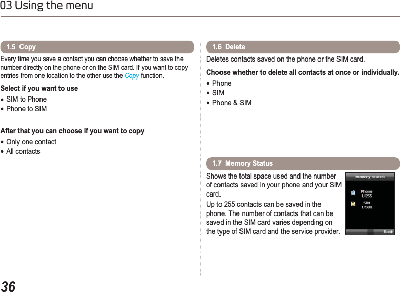 3603 Using the menuEvery time you save a contact you can choose whether to save the number directly on the phone or on the SIM card. If you want to copy entries from one location to the other use the Copy function. Select if you want to use ƔSIM to PhoneƔPhone to SIMAfter that you can choose if you want to copy ƔOnly one contactƔAll contacts1.5  Copy Deletes contacts saved on the phone or the SIM card. Choose whether to delete all contacts at once or individually.ƔPhoneƔSIMƔPhone &amp; SIM1.6  Delete Shows the total space used and the number of contacts saved in your phone and your SIM card.Up to 255 contacts can be saved in the phone. The number of contacts that can be saved in the SIM card varies depending on the type of SIM card and the service provider. 1.7  Memory Status