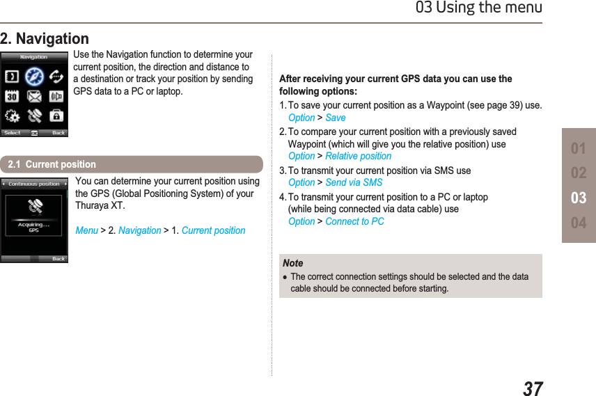 3703 Using the menu01020304You can determine your current position using the GPS (Global Positioning System) of your Thuraya XT.Menu &gt;2. Navigation &gt; 1. Current position2.1  Current position 2. Navigation Use the Navigation function to determine your current position, the direction and distance to a destination or track your position by sending GPS data to a PC or laptop.NoteƔThe correct connection settings should be selected and the data cable should be connected before starting.After receiving your current GPS data you can use the following options:1. To save your current position as a Waypoint (see page 39) use.Option &gt; Save2. To compare your current position with a previously saved Waypoint (which will give you the relative position) useOption &gt; Relative position3. To transmit your current position via SMS useOption &gt; Send via SMS4. To transmit your current position to a PC or laptop (while being connected via data cable) useOption &gt; Connect to PC