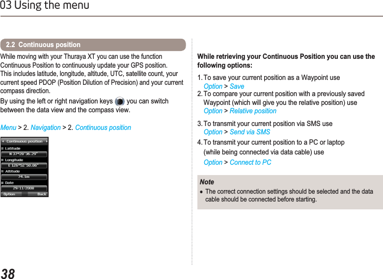 3803 Using the menuWhile moving with your Thuraya XT you can use the function Continuous Position to continuously update your GPS position. This includes latitude, longitude, altitude, UTC, satellite count, your current speed PDOP (Position Dilution of Precision) and your current compass direction. By using the left or right navigation keys   you can switch between the data view and the compass view.Menu &gt;2. Navigation &gt;2. Continuous position2.2  Continuous position NoteƔThe correct connection settings should be selected and the data cable should be connected before starting.While retrieving your Continuous Position you can use the following options:1. To save your current position as a Waypoint useOption &gt; Save2. To compare your current position with a previously saved Waypoint (which will give you the relative position) useOption &gt; Relative position3. To transmit your current position via SMS use Option &gt; Send via SMS4. To transmit your current position to a PC or laptop (while being connected via data cable) use Option &gt; Connect to PC