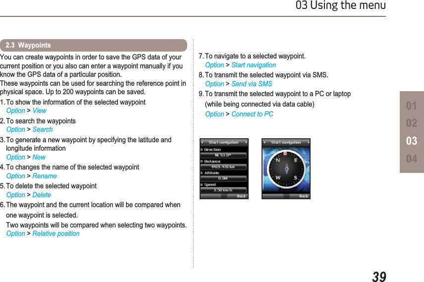 3903 Using the menu01020304You can create waypoints in order to save the GPS data of your current position or you also can enter a waypoint manually if you know the GPS data of a particular position.These waypoints can be used for searching the reference point in physical space. Up to 200 waypoints can be saved.1. To show the information of the selected waypointOption &gt; View 2. To search the waypointsOption &gt; Search3. To generate a new waypoint by specifying the latitude and longitude informationOption &gt; New4. To changes the name of the selected waypointOption &gt; Rename5. To delete the selected waypointOption &gt; Delete6. The waypoint and the current location will be compared when one waypoint is selected.Two waypoints will be compared when selecting two waypoints.Option &gt; Relative position2.3  Waypoints 7. To navigate to a selected waypoint.Option &gt; Start navigation8. To transmit the selected waypoint via SMS.Option &gt; Send via SMS9. To transmit the selected waypoint to a PC or laptop(while being connected via data cable) Option &gt; Connect to PC