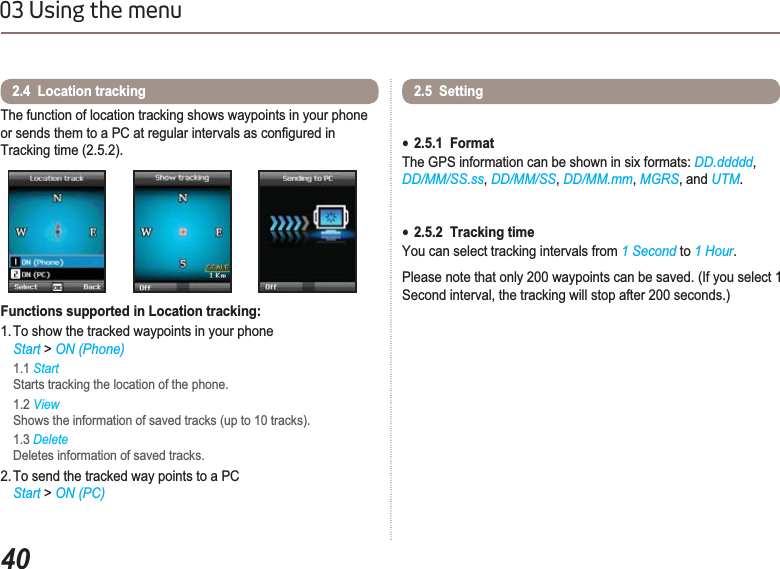 4003 Using the menuThe function of location tracking shows waypoints in your phone RUVHQGVWKHPWRD3&amp;DWUHJXODULQWHUYDOVDVFRQ¿JXUHGLQTracking time (2.5.2).Functions supported in Location tracking:1. To show the tracked waypoints in your phoneStart &gt; ON (Phone)1.1 Start Starts tracking the location of the phone.1.2 ViewShows the information of saved tracks (up to 10 tracks).1.3 DeleteDeletes information of saved tracks.2. To send the tracked way points to a PC  Start &gt; ON (PC)2.4  Location tracking 2.5  Setting Ɣ2.5.1  FormatThe GPS information can be shown in six formats: DD.ddddd,DD/MM/SS.ss,DD/MM/SS,DD/MM.mm,MGRS, and UTM.Ɣ2.5.2  Tracking timeYou can select tracking intervals from 1 Second to 1 Hour.Please note that only 200 waypoints can be saved. (If you select 1 Second interval, the tracking will stop after 200 seconds.)